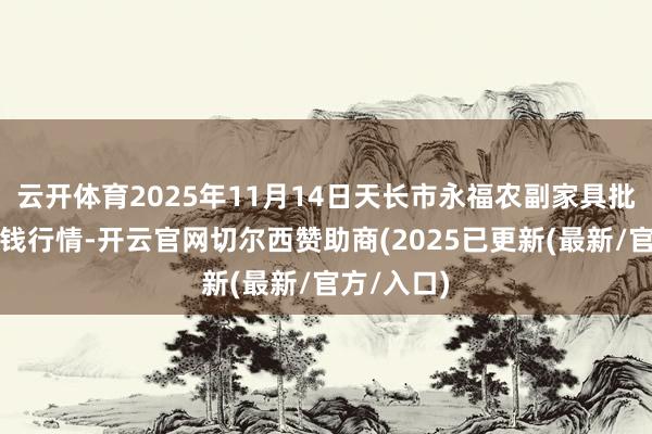 云开体育2025年11月14日天长市永福农副家具批发商场价钱行情-开云官网切尔西赞助商(2025已更新(最新/官方/入口)