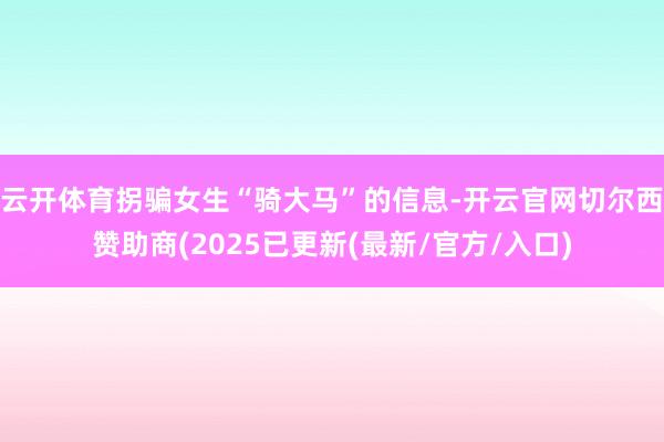 云开体育拐骗女生“骑大马”的信息-开云官网切尔西赞助商(2025已更新(最新/官方/入口)