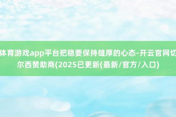 体育游戏app平台把稳要保持雄厚的心态-开云官网切尔西赞助商(2025已更新(最新/官方/入口)