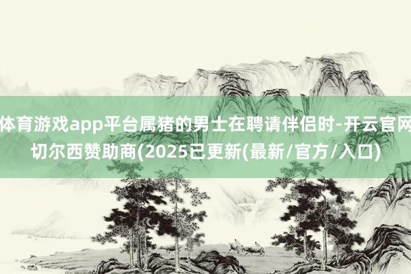 体育游戏app平台属猪的男士在聘请伴侣时-开云官网切尔西赞助商(2025已更新(最新/官方/入口)