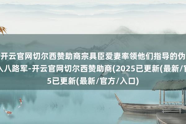 开云官网切尔西赞助商宗具臣爱妻率领他们指导的伪队列伍加入八路军-开云官网切尔西赞助商(2025已更新(最新/官方/入口)