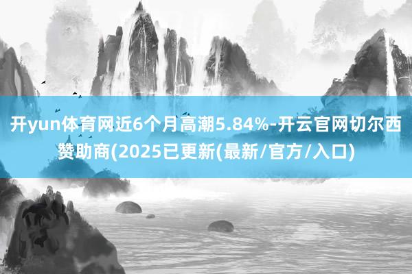 开yun体育网近6个月高潮5.84%-开云官网切尔西赞助商(2025已更新(最新/官方/入口)