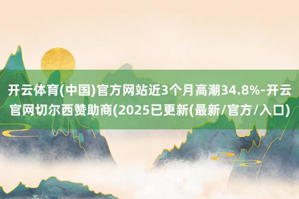 开云体育(中国)官方网站近3个月高潮34.8%-开云官网切尔西赞助商(2025已更新(最新/官方/入口)