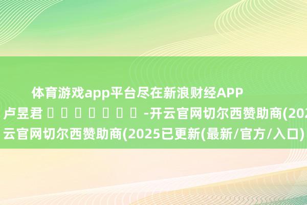 体育游戏app平台尽在新浪财经APP            						包袱剪辑：卢昱君 							-开云官网切尔西赞助商(2025已更新(最新/官方/入口)