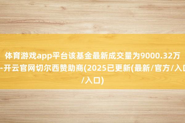 体育游戏app平台该基金最新成交量为9000.32万份-开云官网切尔西赞助商(2025已更新(最新/官方/入口)