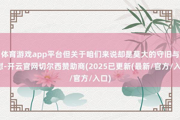 体育游戏app平台但关于咱们来说却是莫大的守旧与抚慰-开云官网切尔西赞助商(2025已更新(最新/官方/入口)