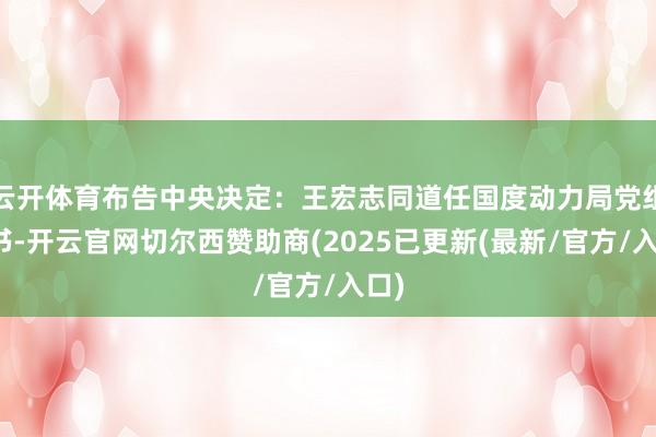 云开体育布告中央决定：王宏志同道任国度动力局党组文书-开云官网切尔西赞助商(2025已更新(最新/官方/入口)