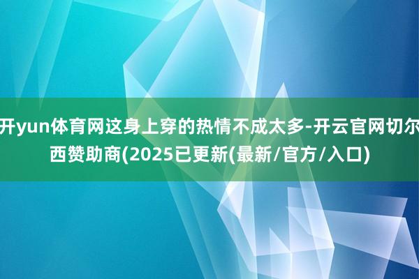 开yun体育网这身上穿的热情不成太多-开云官网切尔西赞助商(2025已更新(最新/官方/入口)