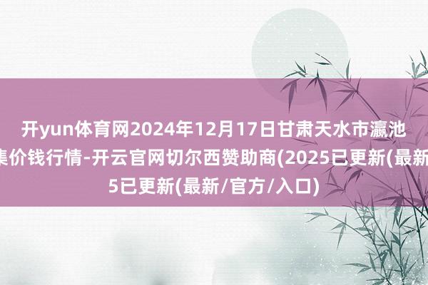 开yun体育网2024年12月17日甘肃天水市瀛池果菜批发市集价钱行情-开云官网切尔西赞助商(2025已更新(最新/官方/入口)