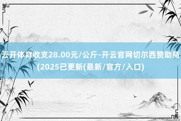 云开体育收支28.00元/公斤-开云官网切尔西赞助商(2025已更新(最新/官方/入口)
