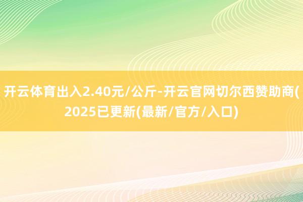 开云体育出入2.40元/公斤-开云官网切尔西赞助商(2025已更新(最新/官方/入口)