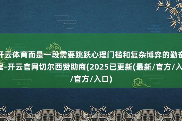 开云体育而是一段需要跳跃心理门槛和复杂博弈的勤奋历程-开云官网切尔西赞助商(2025已更新(最新/官方/入口)