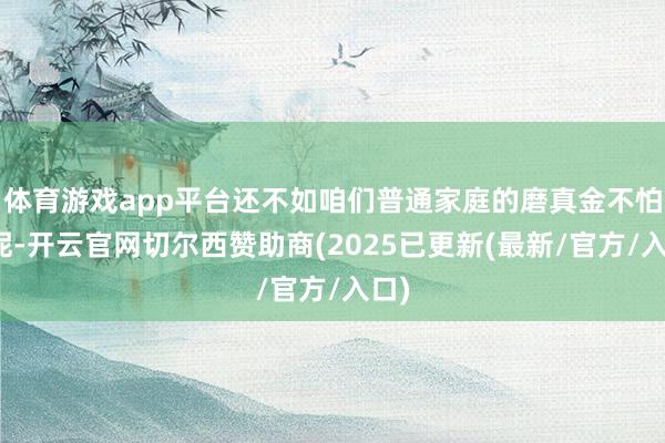 体育游戏app平台还不如咱们普通家庭的磨真金不怕火呢-开云官网切尔西赞助商(2025已更新(最新/官方/入口)