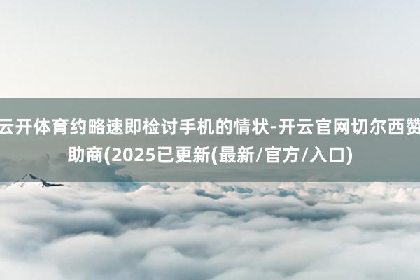 云开体育约略速即检讨手机的情状-开云官网切尔西赞助商(2025已更新(最新/官方/入口)