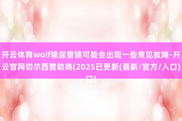 开云体育wolf输尿管镜可能会出现一些常见故障-开云官网切尔西赞助商(2025已更新(最新/官方/入口)