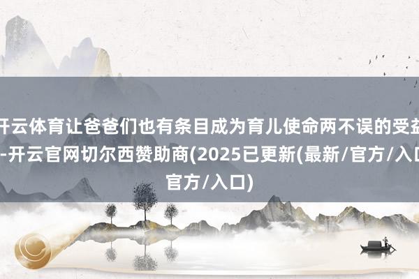 开云体育让爸爸们也有条目成为育儿使命两不误的受益者-开云官网切尔西赞助商(2025已更新(最新/官方/入口)