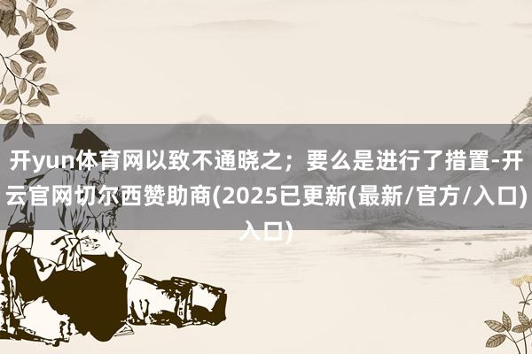 开yun体育网以致不通晓之;要么是进行了措置-开云官网切尔西赞助商(2025已更新(最新/官方/入口)