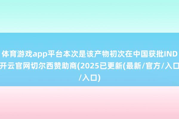体育游戏app平台本次是该产物初次在中国获批IND-开云官网切尔西赞助商(2025已更新(最新/官方/入口)