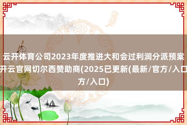 云开体育公司2023年度推进大和会过利润分派预案-开云官网切尔西赞助商(2025已更新(最新/官方/入口)