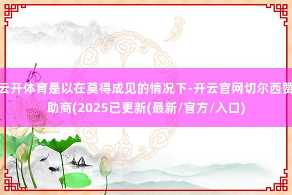 云开体育是以在莫得成见的情况下-开云官网切尔西赞助商(2025已更新(最新/官方/入口)