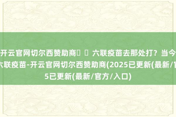 开云官网切尔西赞助商⚠️六联疫苗去那处打?当今内地莫得六联疫苗-开云官网切尔西赞助商(2025已更新(最新/官方/入口)