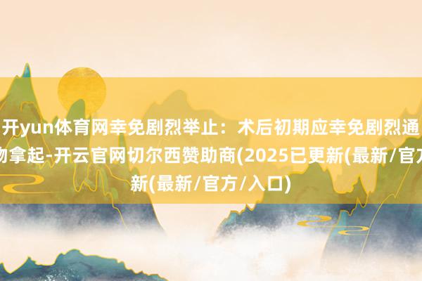 开yun体育网幸免剧烈举止:术后初期应幸免剧烈通顺和重物拿起-开云官网切尔西赞助商(2025已更新(最新/官方/入口)