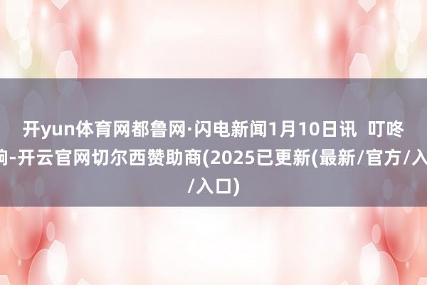 开yun体育网 都鲁网·闪电新闻1月10日讯 叮咚一响-开云官网切尔西赞助商(2025已更新(最新/官方/入口)