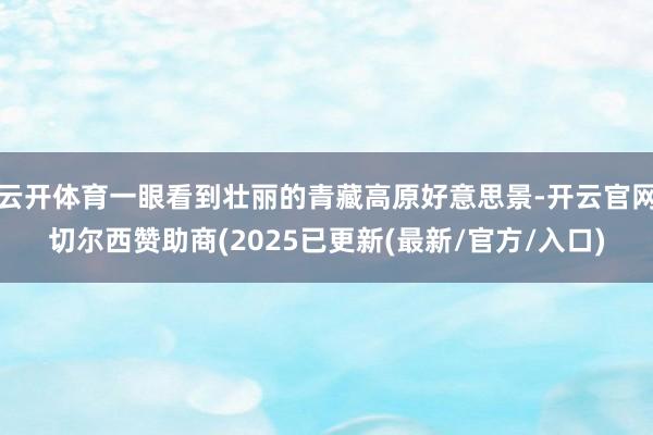 云开体育一眼看到壮丽的青藏高原好意思景-开云官网切尔西赞助商(2025已更新(最新/官方/入口)