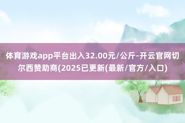 体育游戏app平台出入32.00元/公斤-开云官网切尔西赞助商(2025已更新(最新/官方/入口)