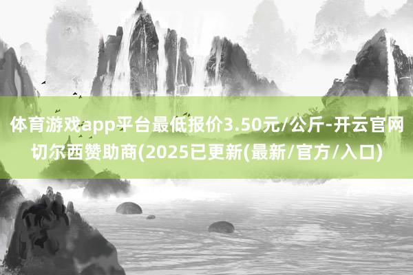 体育游戏app平台最低报价3.50元/公斤-开云官网切尔西赞助商(2025已更新(最新/官方/入口)