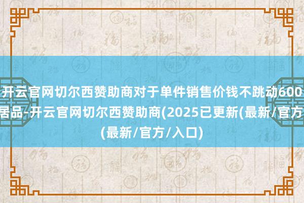 开云官网切尔西赞助商对于单件销售价钱不跳动6000元的居品-开云官网切尔西赞助商(2025已更新(最新/官方/入口)