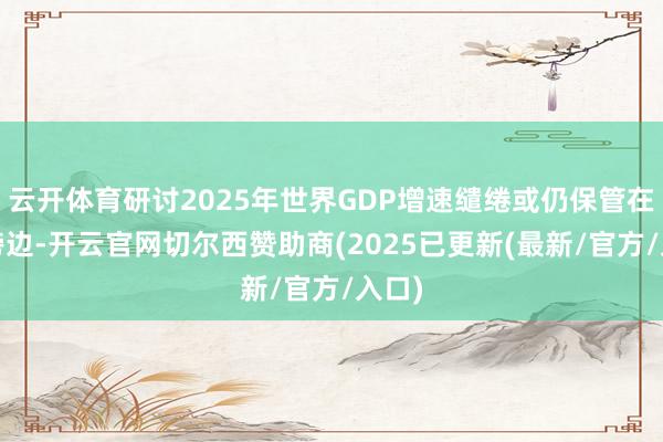 云开体育研讨2025年世界GDP增速缱绻或仍保管在5%傍边-开云官网切尔西赞助商(2025已更新(最新/官方/入口)