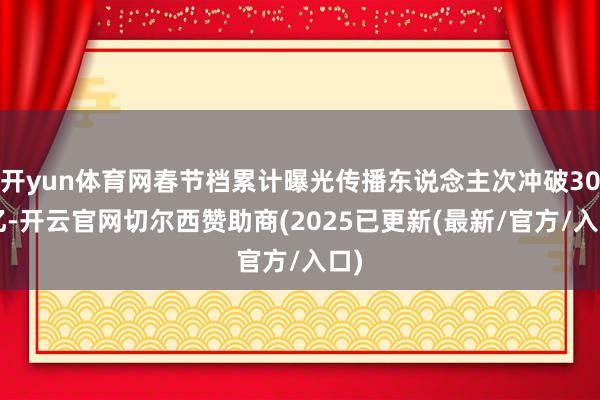 开yun体育网春节档累计曝光传播东说念主次冲破300亿-开云官网切尔西赞助商(2025已更新(最新/官方/入口)