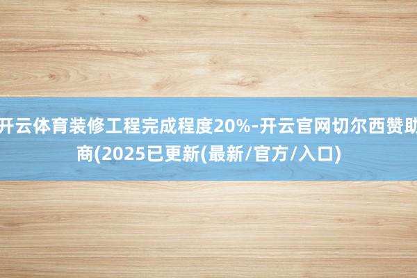 开云体育装修工程完成程度20%-开云官网切尔西赞助商(2025已更新(最新/官方/入口)