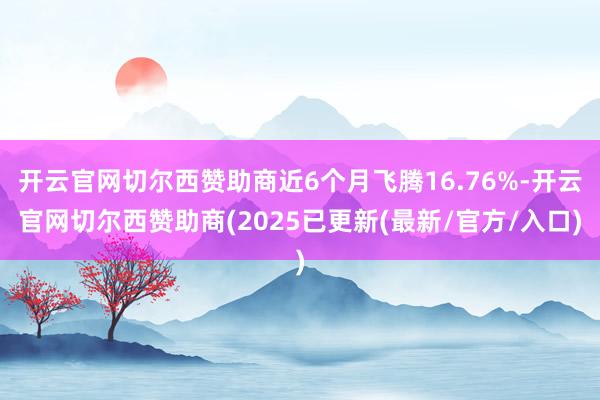 开云官网切尔西赞助商近6个月飞腾16.76%-开云官网切尔西赞助商(2025已更新(最新/官方/入口)