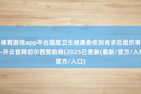 体育游戏app平台国度卫生健康委收到肯求后组织审查-开云官网切尔西赞助商(2025已更新(最新/官方/入口)