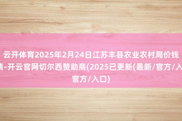 云开体育2025年2月24日江苏丰县农业农村局价钱行情-开云官网切尔西赞助商(2025已更新(最新/官方/入口)