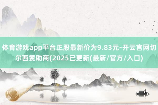 体育游戏app平台正股最新价为9.83元-开云官网切尔西赞助商(2025已更新(最新/官方/入口)