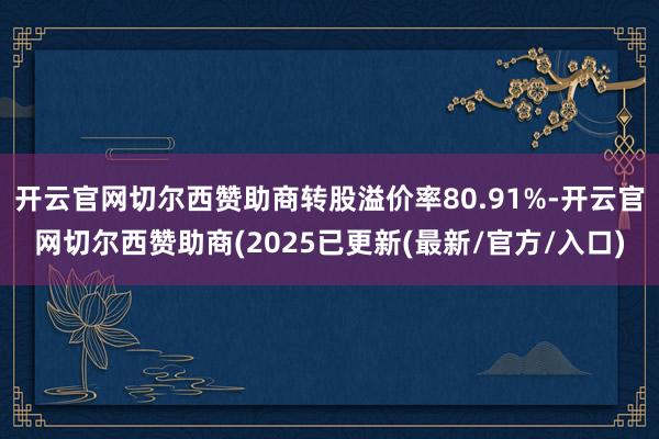 开云官网切尔西赞助商转股溢价率80.91%-开云官网切尔西赞助商(2025已更新(最新/官方/入口)