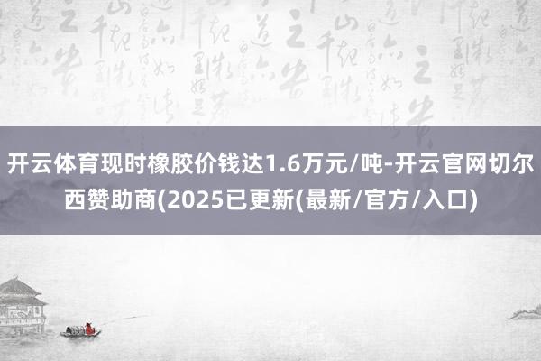 开云体育现时橡胶价钱达1.6万元/吨-开云官网切尔西赞助商(2025已更新(最新/官方/入口)