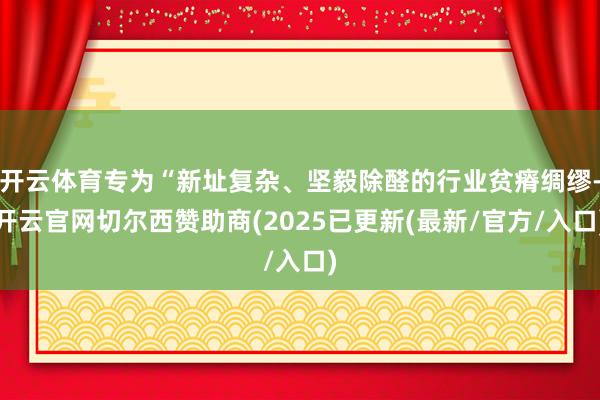 开云体育专为“新址复杂、坚毅除醛的行业贫瘠绸缪-开云官网切尔西赞助商(2025已更新(最新/官方/入口)