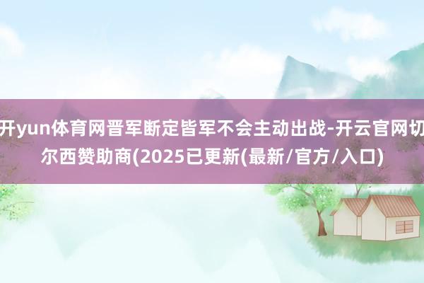 开yun体育网晋军断定皆军不会主动出战-开云官网切尔西赞助商(2025已更新(最新/官方/入口)