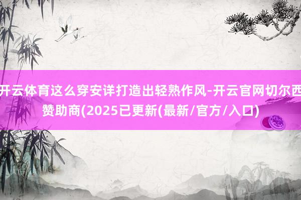 开云体育这么穿安详打造出轻熟作风-开云官网切尔西赞助商(2025已更新(最新/官方/入口)